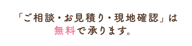  「ご相談・お見積り・現地確認」は無料で承ります。