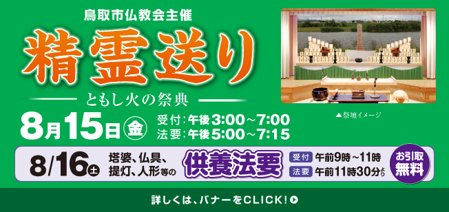鳥取市仏教会主催 精霊送り 日時：8月15日(金) 会場：メモワールイナバ(鳥取市服部15-3) 受付：午後3:00〜7:00 法要：午後5:00〜7:15／【お引取無料】塔婆、仏具、提灯、人形等の供養法 日時：8月16日(土) 会場：メモワールイナバ(鳥取市服部15-3) 受付：午前9:00〜11:00 法要：午前11:30より